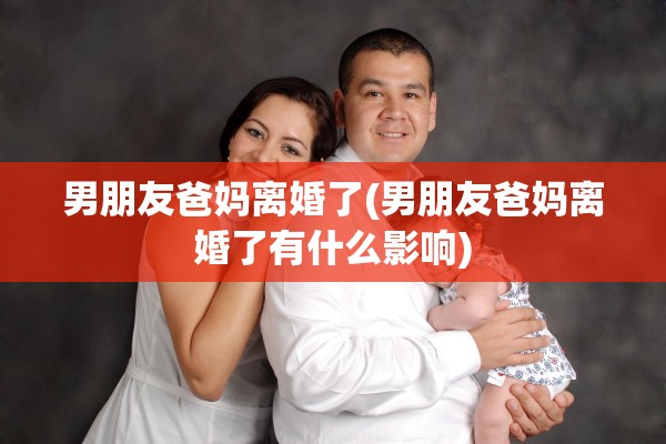 男朋友爸妈离婚了(男朋友爸妈离婚了有什么影响) 男朋友爸妈离婚了(男朋友爸妈离婚了有什么影响)