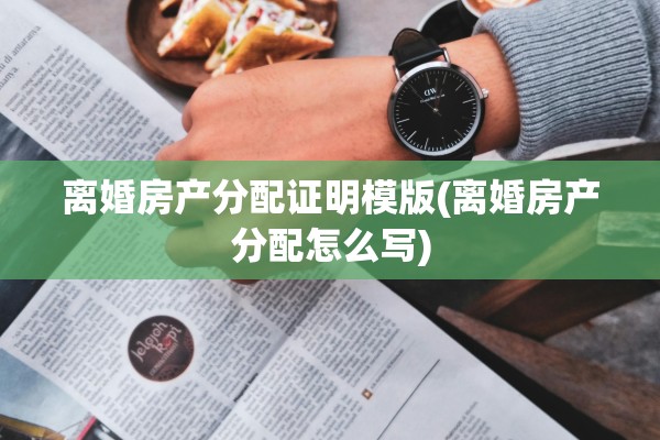 离婚房产分配证明模版(离婚房产分配怎么写) 离婚房产分配证明模版(离婚房产分配怎么写)