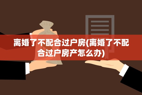 离婚了不配合过户房(离婚了不配合过户房产怎么办) 离婚了不配合过户房(离婚了不配合过户房产怎么办)