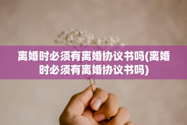 离婚时必须有离婚协议书吗(离婚时必须有离婚协议书吗) 离婚时必须有离婚协议书吗(离婚时必须有离婚协议书吗)