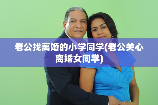 老公找离婚的小学同学(老公关心离婚女同学) 老公找离婚的小学同学(老公关心离婚女同学)