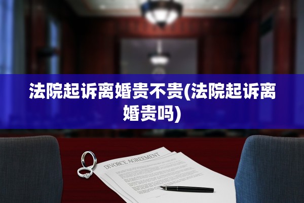 法院起诉离婚贵不贵(法院起诉离婚贵吗)