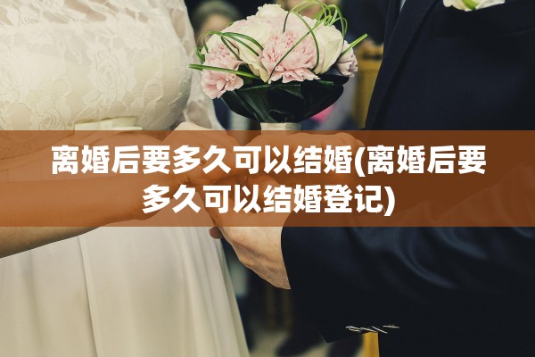 离婚后要多久可以结婚(离婚后要多久可以结婚登记) 离婚后要多久可以结婚(离婚后要多久可以结婚登记)