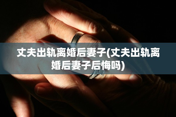 丈夫出轨离婚后妻子(丈夫出轨离婚后妻子后悔吗) 丈夫出轨离婚后妻子(丈夫出轨离婚后妻子后悔吗)