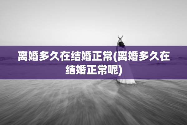 离婚多久在结婚正常(离婚多久在结婚正常呢)