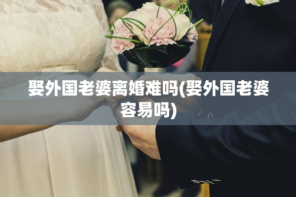 娶外国老婆离婚难吗(娶外国老婆容易吗) 娶外国老婆离婚难吗(娶外国老婆容易吗)