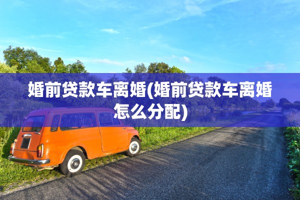 婚前贷款车离婚(婚前贷款车离婚怎么分配) 婚前贷款车离婚(婚前贷款车离婚怎么分配)