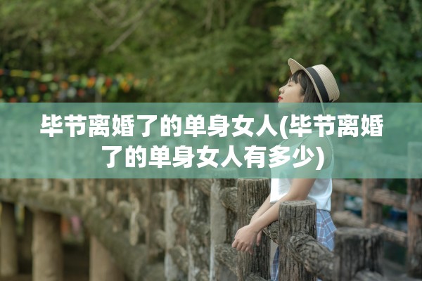 毕节离婚了的单身女人(毕节离婚了的单身女人有多少)