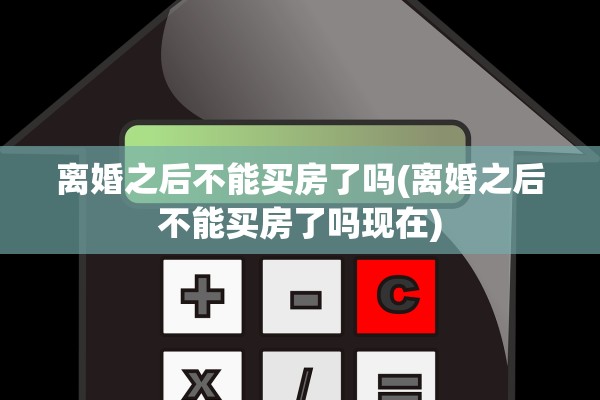 离婚之后不能买房了吗(离婚之后不能买房了吗现在) 离婚之后不能买房了吗(离婚之后不能买房了吗现在)