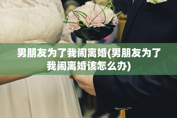 男朋友为了我闹离婚(男朋友为了我闹离婚该怎么办) 男朋友为了我闹离婚(男朋友为了我闹离婚该怎么办)