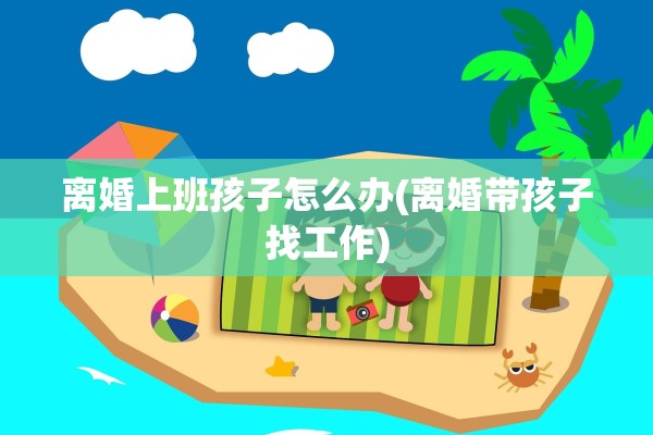 离婚上班孩子怎么办(离婚带孩子找工作) 离婚上班孩子怎么办(离婚带孩子找工作)