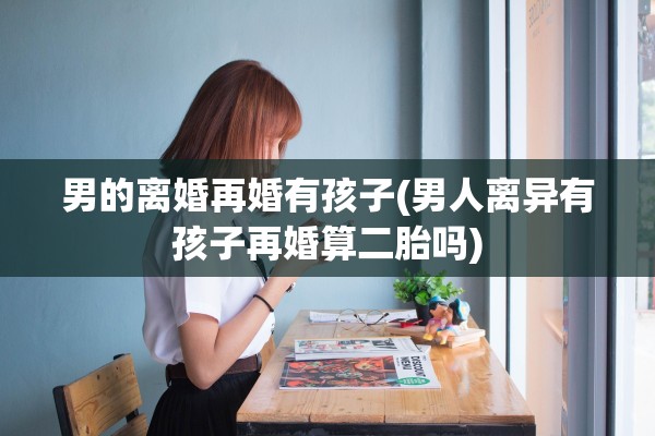 男的离婚再婚有孩子(男人离异有孩子再婚算二胎吗) 男的离婚再婚有孩子(男人离异有孩子再婚算二胎吗)