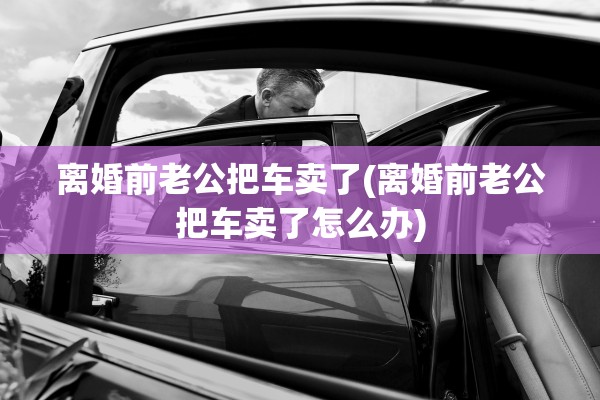 离婚前老公把车卖了(离婚前老公把车卖了怎么办)