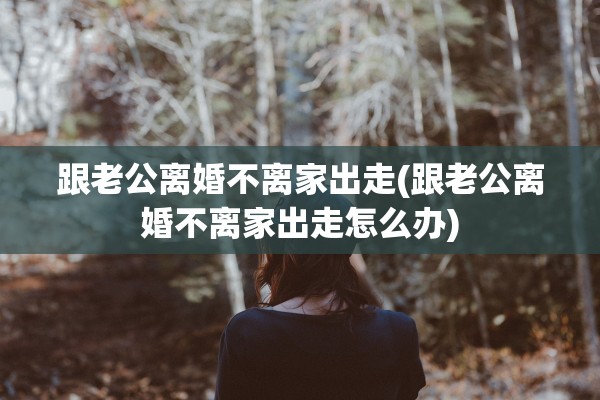 跟老公离婚不离家出走(跟老公离婚不离家出走怎么办)