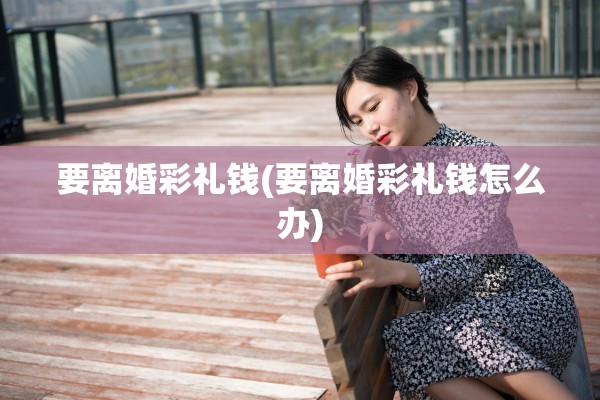 要离婚彩礼钱(要离婚彩礼钱怎么办) 要离婚彩礼钱(要离婚彩礼钱怎么办)