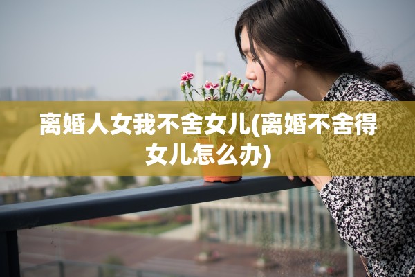 离婚人女我不舍女儿(离婚不舍得女儿怎么办)