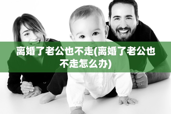 离婚了老公也不走(离婚了老公也不走怎么办) 离婚了老公也不走(离婚了老公也不走怎么办)