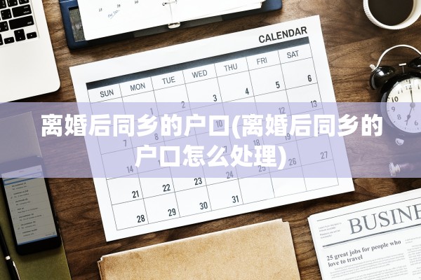 离婚后同乡的户口(离婚后同乡的户口怎么处理)