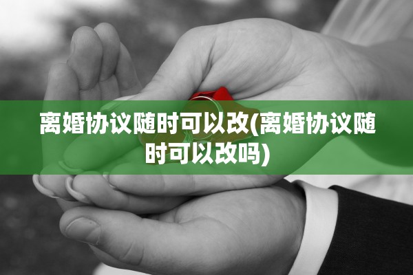 离婚协议随时可以改(离婚协议随时可以改吗)
