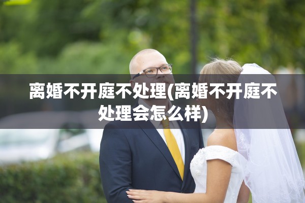 离婚不开庭不处理(离婚不开庭不处理会怎么样)