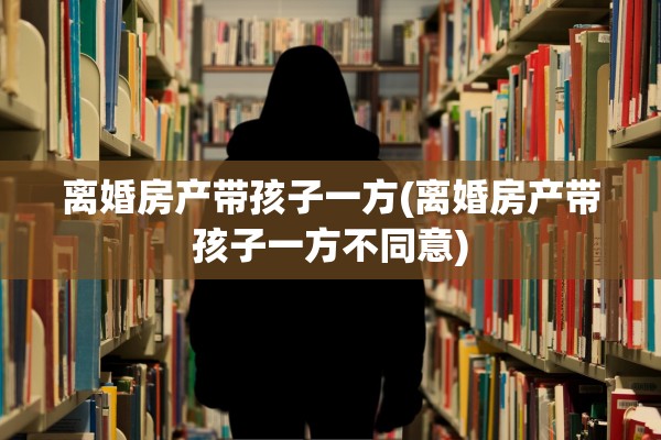 离婚房产带孩子一方(离婚房产带孩子一方不同意)