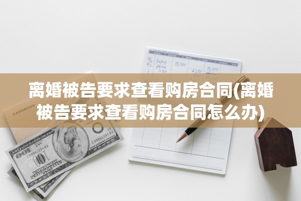 离婚被告要求查看购房合同(离婚被告要求查看购房合同怎么办) 离婚被告要求查看购房合同(离婚被告要求查看购房合同怎么办)