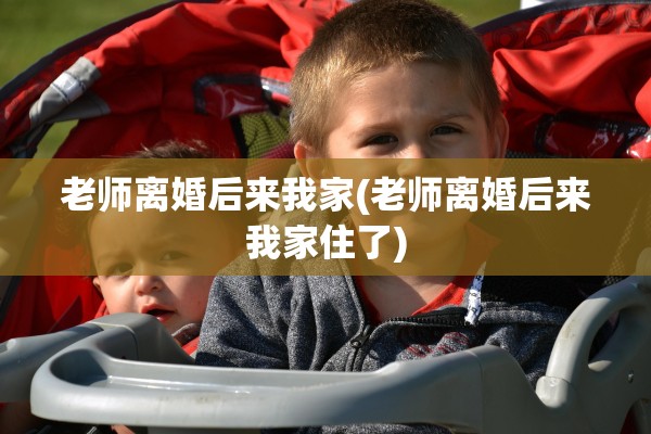 老师离婚后来我家(老师离婚后来我家住了) 老师离婚后来我家(老师离婚后来我家住了)
