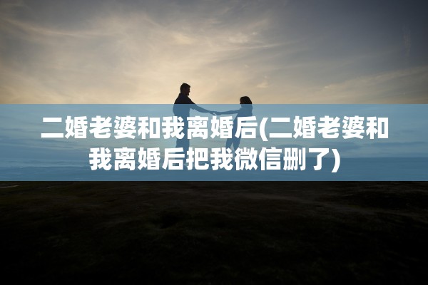 二婚老婆和我离婚后(二婚老婆和我离婚后把我微信删了) 二婚老婆和我离婚后(二婚老婆和我离婚后把我微信删了)