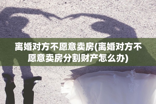 离婚对方不愿意卖房(离婚对方不愿意卖房分割财产怎么办) 离婚对方不愿意卖房(离婚对方不愿意卖房分割财产怎么办)