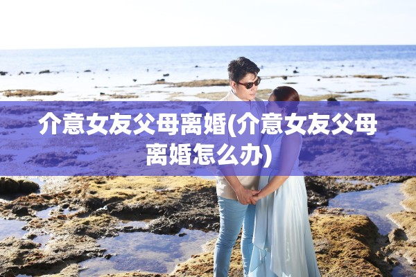 介意女友父母离婚(介意女友父母离婚怎么办)