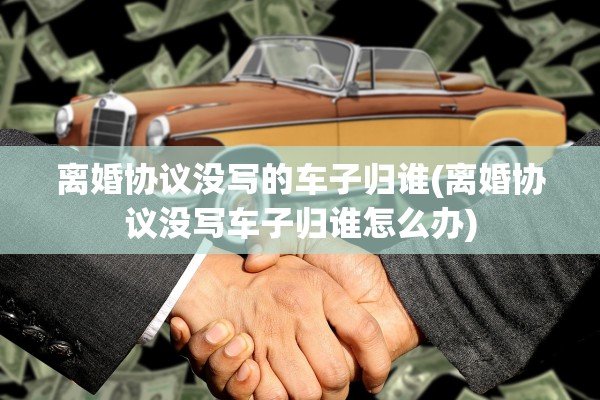 离婚协议没写的车子归谁(离婚协议没写车子归谁怎么办) 离婚协议没写的车子归谁(离婚协议没写车子归谁怎么办)