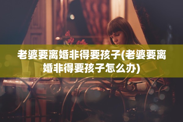 老婆要离婚非得要孩子(老婆要离婚非得要孩子怎么办) 老婆要离婚非得要孩子(老婆要离婚非得要孩子怎么办)