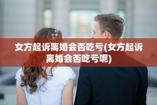 女方起诉离婚会否吃亏(女方起诉离婚会否吃亏呢) 女方起诉离婚会否吃亏(女方起诉离婚会否吃亏呢)