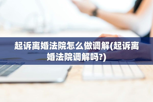 起诉离婚法院怎么做调解(起诉离婚法院调解吗?) 起诉离婚法院怎么做调解(起诉离婚法院调解吗?)