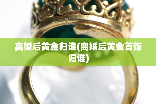 离婚后黄金归谁(离婚后黄金首饰归谁)