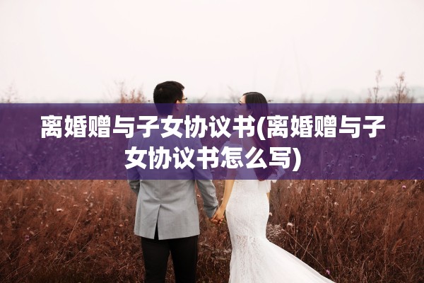 离婚赠与子女协议书(离婚赠与子女协议书怎么写) 离婚赠与子女协议书(离婚赠与子女协议书怎么写)