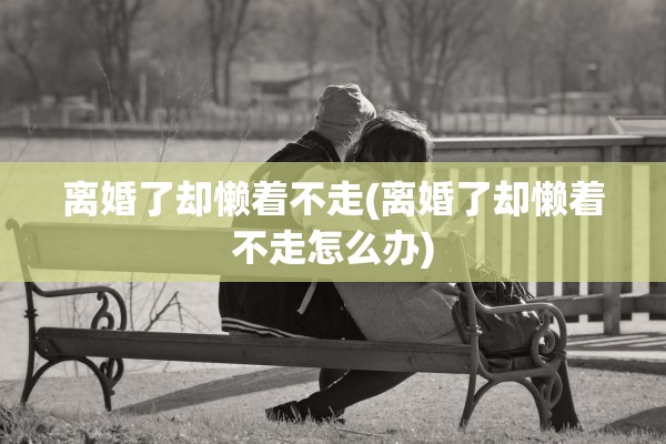 离婚了却懒着不走(离婚了却懒着不走怎么办)
