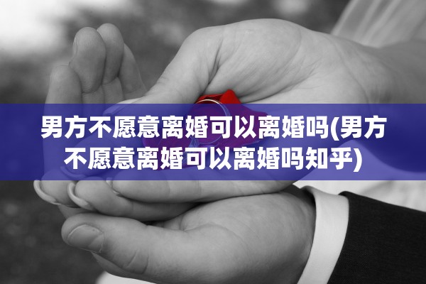 男方不愿意离婚可以离婚吗(男方不愿意离婚可以离婚吗知乎)
