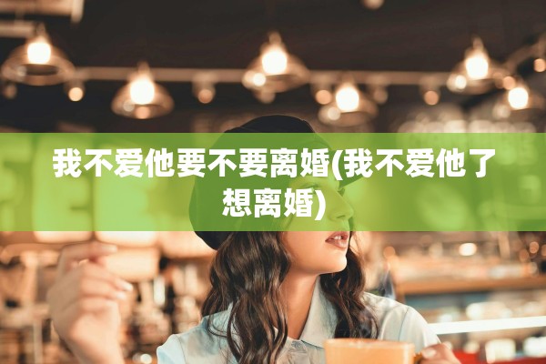 我不爱他要不要离婚(我不爱他了想离婚)