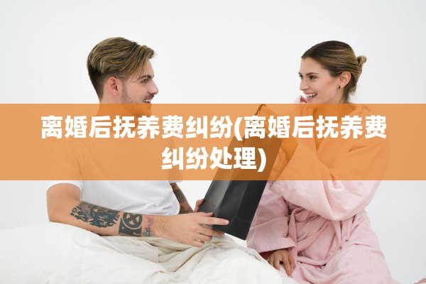 离婚后抚养费纠纷(离婚后抚养费纠纷处理)
