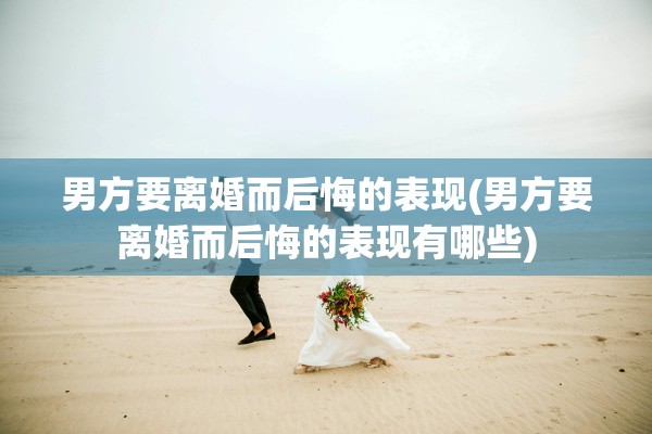 男方要离婚而后悔的表现(男方要离婚而后悔的表现有哪些) 男方要离婚而后悔的表现(男方要离婚而后悔的表现有哪些)