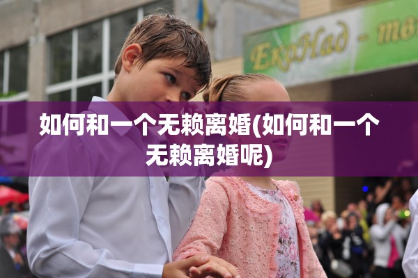 如何和一个无赖离婚(如何和一个无赖离婚呢) 如何和一个无赖离婚(如何和一个无赖离婚呢)