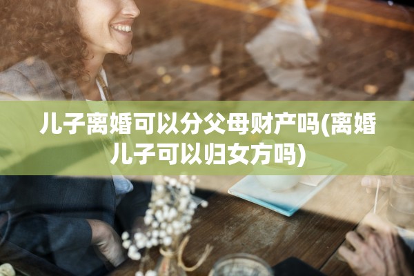 儿子离婚可以分父母财产吗(离婚儿子可以归女方吗) 儿子离婚可以分父母财产吗(离婚儿子可以归女方吗)