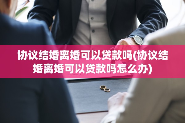 协议结婚离婚可以贷款吗(协议结婚离婚可以贷款吗怎么办) 协议结婚离婚可以贷款吗(协议结婚离婚可以贷款吗怎么办)