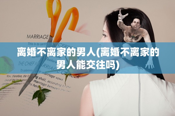 离婚不离家的男人(离婚不离家的男人能交往吗) 离婚不离家的男人(离婚不离家的男人能交往吗)