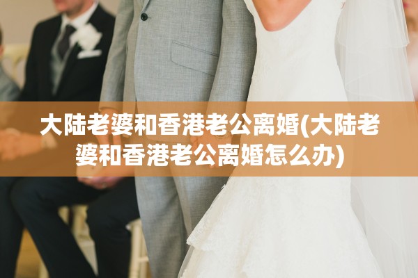 大陆老婆和香港老公离婚(大陆老婆和香港老公离婚怎么办) 大陆老婆和香港老公离婚(大陆老婆和香港老公离婚怎么办)