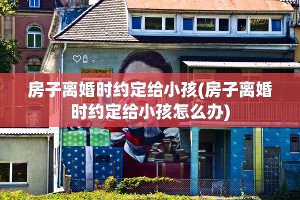 房子离婚时约定给小孩(房子离婚时约定给小孩怎么办) 房子离婚时约定给小孩(房子离婚时约定给小孩怎么办)