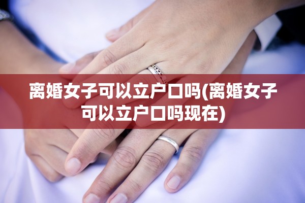 离婚女子可以立户口吗(离婚女子可以立户口吗现在)
