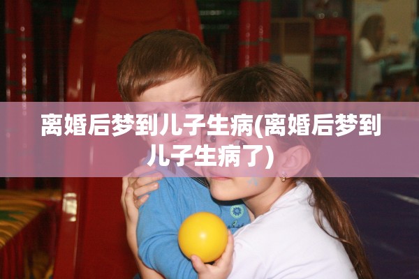 离婚后梦到儿子生病(离婚后梦到儿子生病了) 离婚后梦到儿子生病(离婚后梦到儿子生病了)