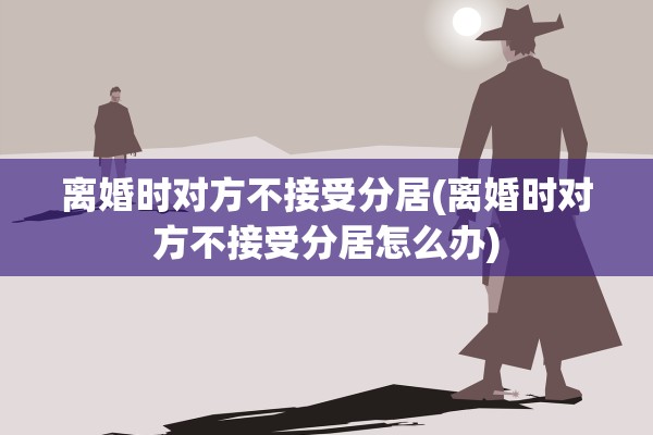 离婚时对方不接受分居(离婚时对方不接受分居怎么办) 离婚时对方不接受分居(离婚时对方不接受分居怎么办)